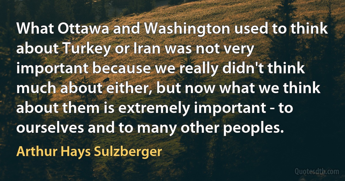 What Ottawa and Washington used to think about Turkey or Iran was not very important because we really didn't think much about either, but now what we think about them is extremely important - to ourselves and to many other peoples. (Arthur Hays Sulzberger)