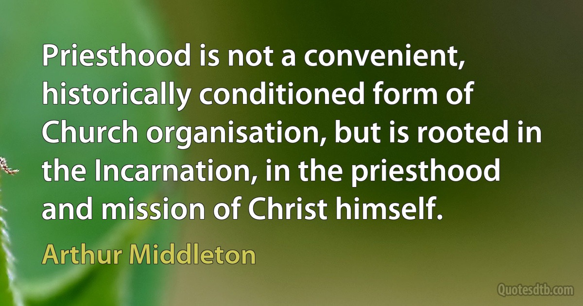 Priesthood is not a convenient, historically conditioned form of Church organisation, but is rooted in the Incarnation, in the priesthood and mission of Christ himself. (Arthur Middleton)