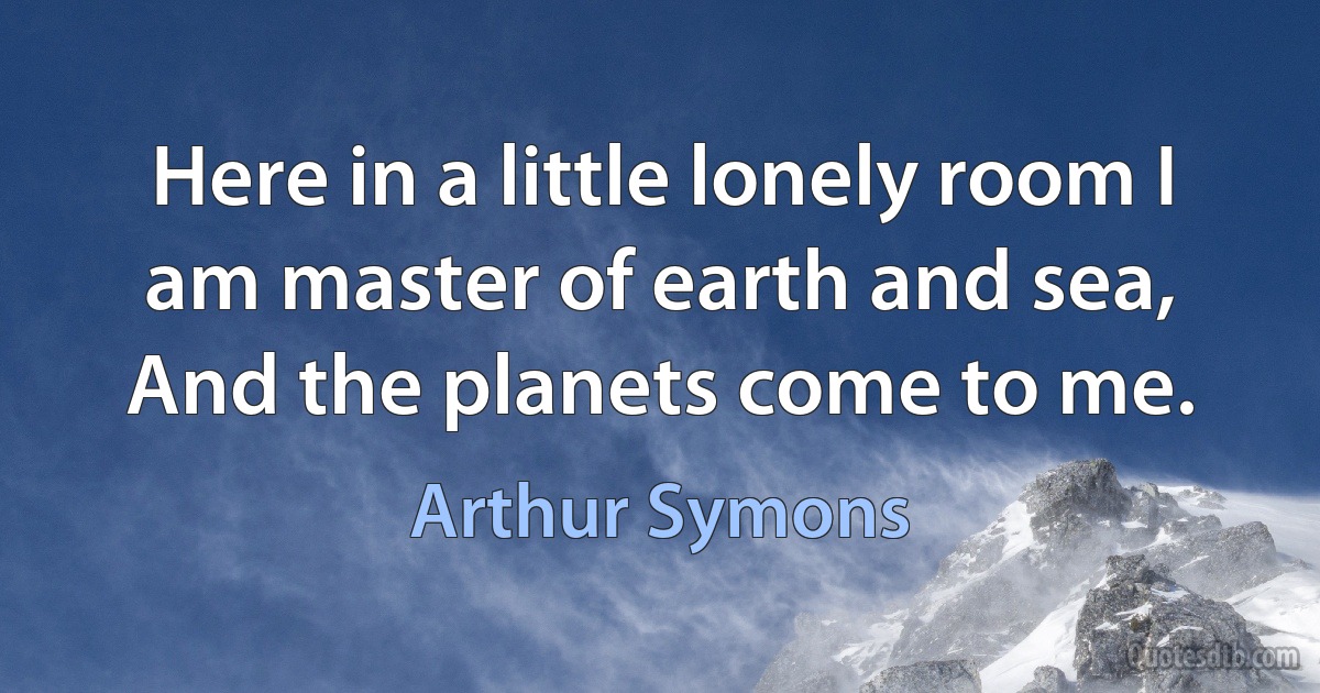 Here in a little lonely room I am master of earth and sea, And the planets come to me. (Arthur Symons)