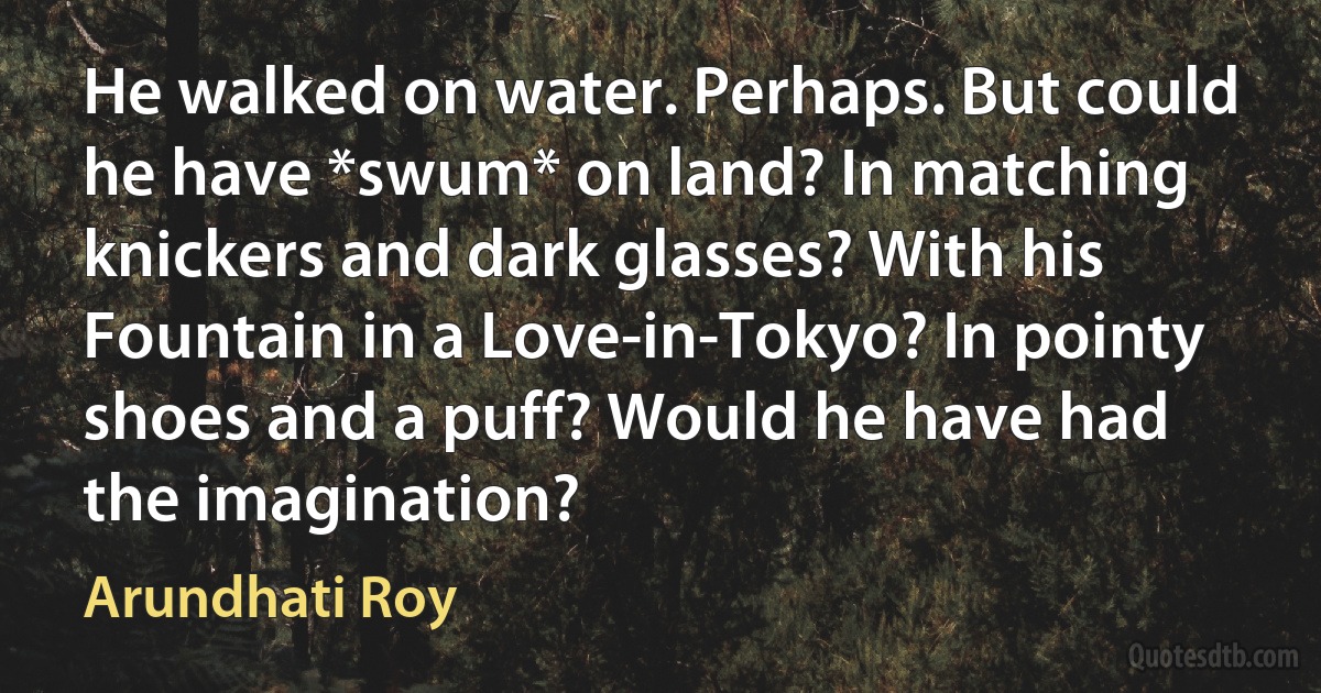 He walked on water. Perhaps. But could he have *swum* on land? In matching knickers and dark glasses? With his Fountain in a Love-in-Tokyo? In pointy shoes and a puff? Would he have had the imagination? (Arundhati Roy)