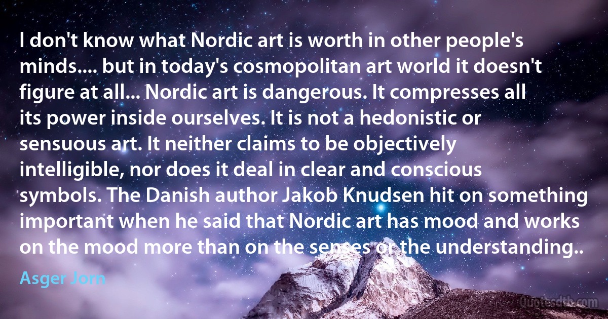 l don't know what Nordic art is worth in other people's minds.... but in today's cosmopolitan art world it doesn't figure at all... Nordic art is dangerous. It compresses all its power inside ourselves. It is not a hedonistic or sensuous art. It neither claims to be objectively intelligible, nor does it deal in clear and conscious symbols. The Danish author Jakob Knudsen hit on something important when he said that Nordic art has mood and works on the mood more than on the senses or the understanding.. (Asger Jorn)