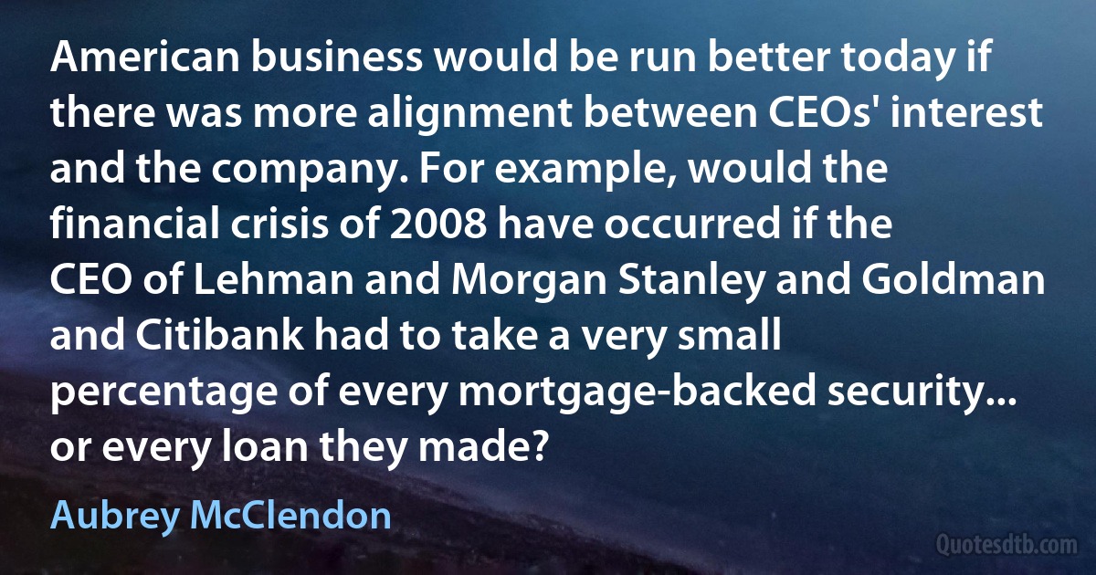 American business would be run better today if there was more alignment between CEOs' interest and the company. For example, would the financial crisis of 2008 have occurred if the CEO of Lehman and Morgan Stanley and Goldman and Citibank had to take a very small percentage of every mortgage-backed security... or every loan they made? (Aubrey McClendon)