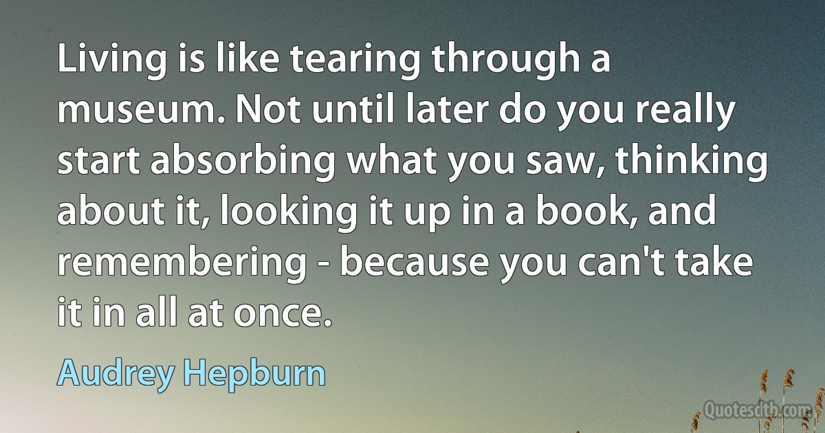 Living is like tearing through a museum. Not until later do you really start absorbing what you saw, thinking about it, looking it up in a book, and remembering - because you can't take it in all at once. (Audrey Hepburn)