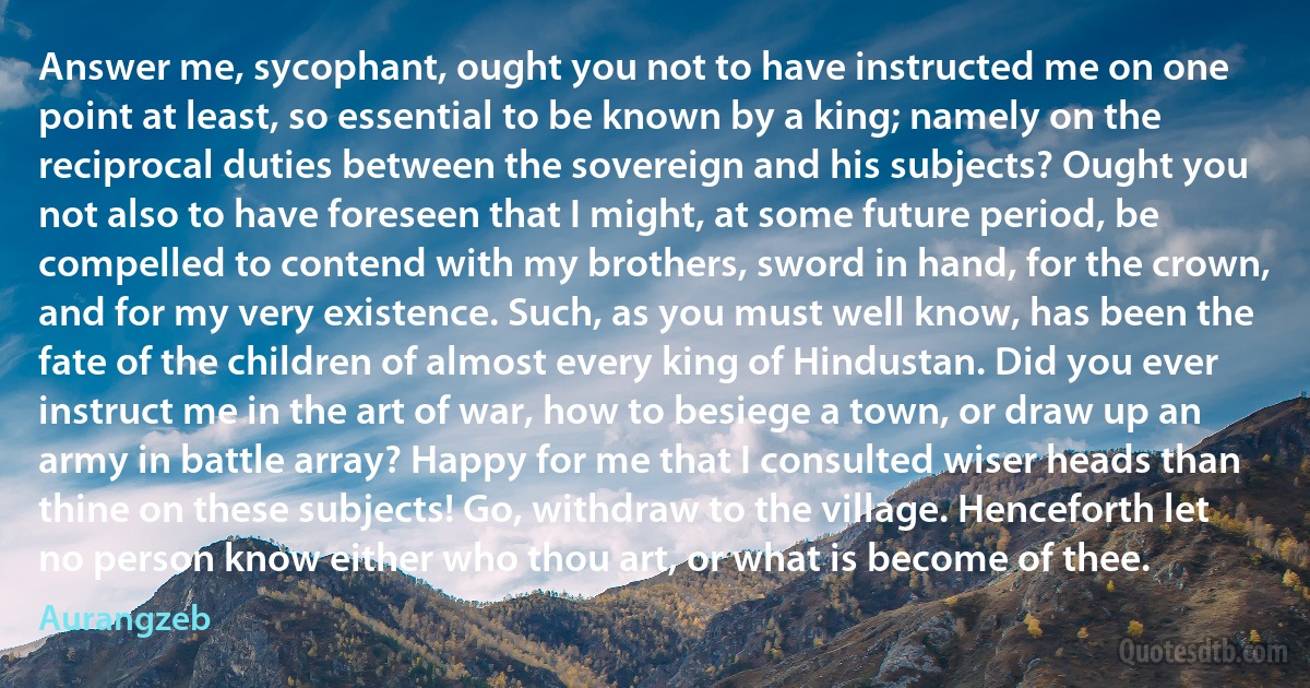 Answer me, sycophant, ought you not to have instructed me on one point at least, so essential to be known by a king; namely on the reciprocal duties between the sovereign and his subjects? Ought you not also to have foreseen that I might, at some future period, be compelled to contend with my brothers, sword in hand, for the crown, and for my very existence. Such, as you must well know, has been the fate of the children of almost every king of Hindustan. Did you ever instruct me in the art of war, how to besiege a town, or draw up an army in battle array? Happy for me that I consulted wiser heads than thine on these subjects! Go, withdraw to the village. Henceforth let no person know either who thou art, or what is become of thee. (Aurangzeb)