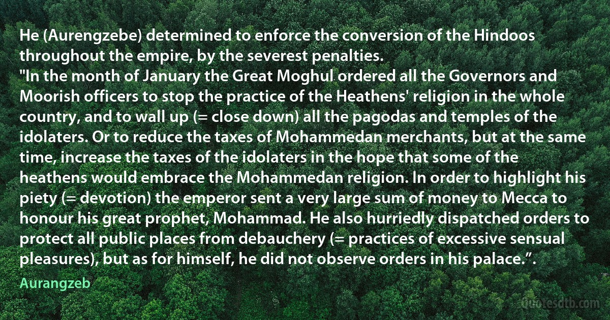 He (Aurengzebe) determined to enforce the conversion of the Hindoos throughout the empire, by the severest penalties.
"In the month of January the Great Moghul ordered all the Governors and Moorish officers to stop the practice of the Heathens' religion in the whole country, and to wall up (= close down) all the pagodas and temples of the idolaters. Or to reduce the taxes of Mohammedan merchants, but at the same time, increase the taxes of the idolaters in the hope that some of the heathens would embrace the Mohammedan religion. In order to highlight his piety (= devotion) the emperor sent a very large sum of money to Mecca to honour his great prophet, Mohammad. He also hurriedly dispatched orders to protect all public places from debauchery (= practices of excessive sensual pleasures), but as for himself, he did not observe orders in his palace.”. (Aurangzeb)