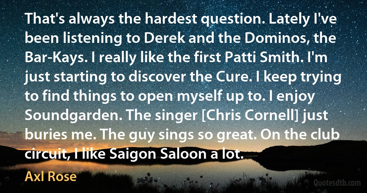 That's always the hardest question. Lately I've been listening to Derek and the Dominos, the Bar-Kays. I really like the first Patti Smith. I'm just starting to discover the Cure. I keep trying to find things to open myself up to. I enjoy Soundgarden. The singer [Chris Cornell] just buries me. The guy sings so great. On the club circuit, I like Saigon Saloon a lot. (Axl Rose)