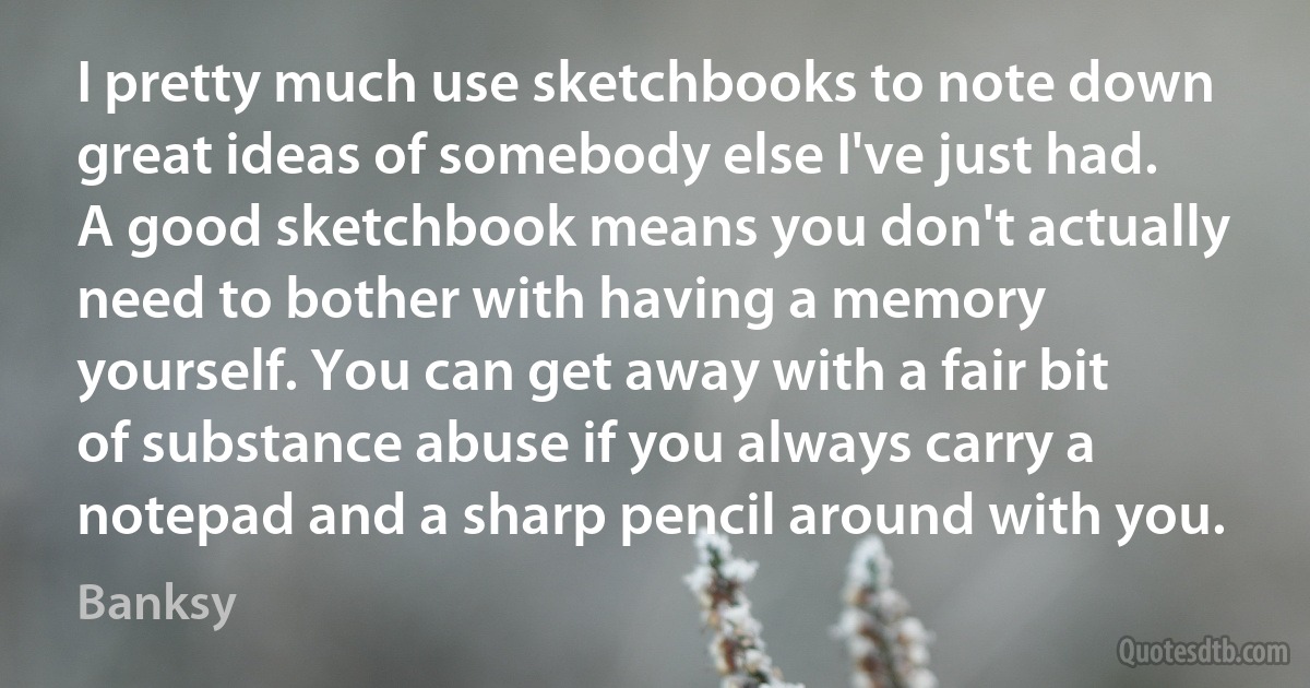 I pretty much use sketchbooks to note down great ideas of somebody else I've just had. A good sketchbook means you don't actually need to bother with having a memory yourself. You can get away with a fair bit of substance abuse if you always carry a notepad and a sharp pencil around with you. (Banksy)