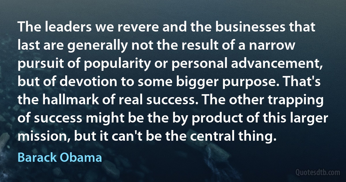 The leaders we revere and the businesses that last are generally not the result of a narrow pursuit of popularity or personal advancement, but of devotion to some bigger purpose. That's the hallmark of real success. The other trapping of success might be the by product of this larger mission, but it can't be the central thing. (Barack Obama)