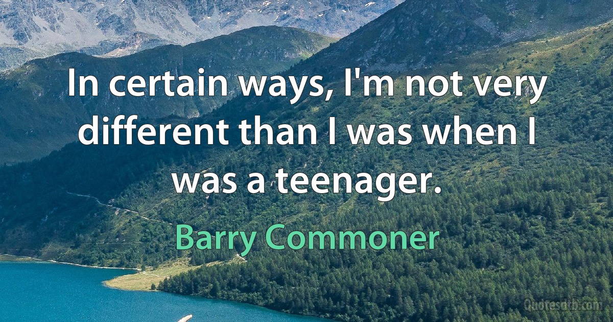 In certain ways, I'm not very different than I was when I was a teenager. (Barry Commoner)