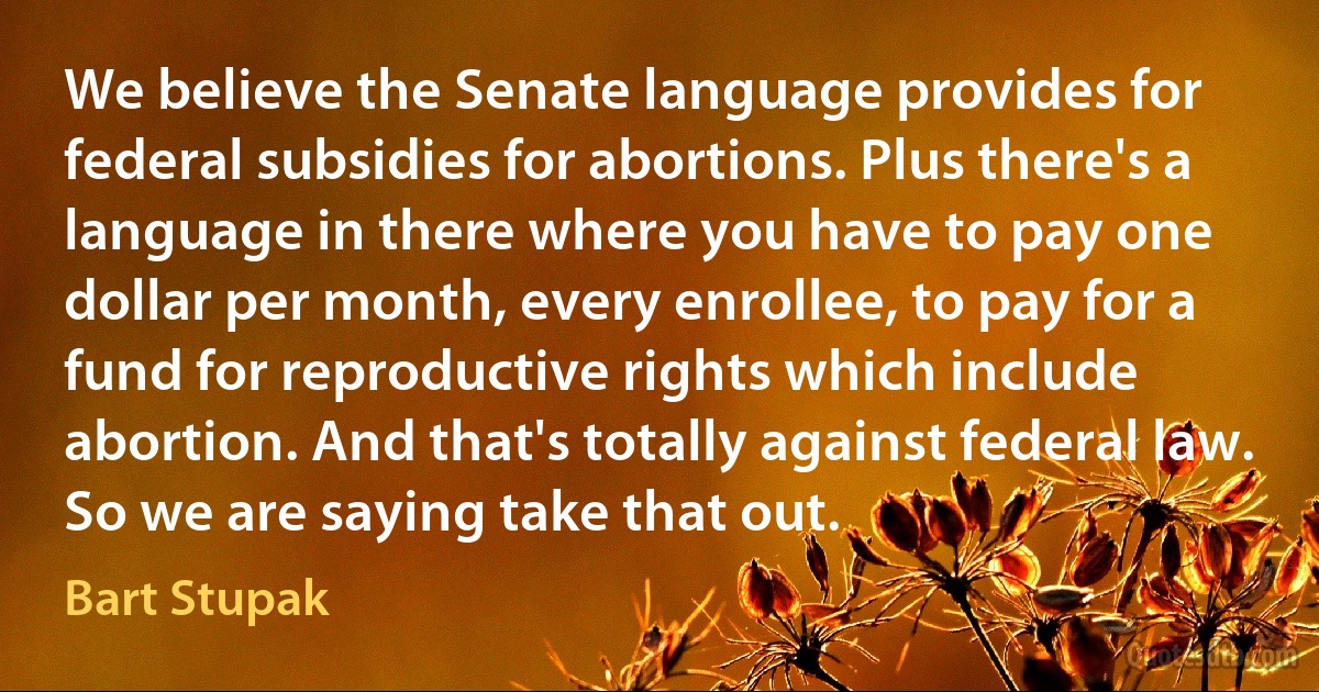 We believe the Senate language provides for federal subsidies for abortions. Plus there's a language in there where you have to pay one dollar per month, every enrollee, to pay for a fund for reproductive rights which include abortion. And that's totally against federal law. So we are saying take that out. (Bart Stupak)