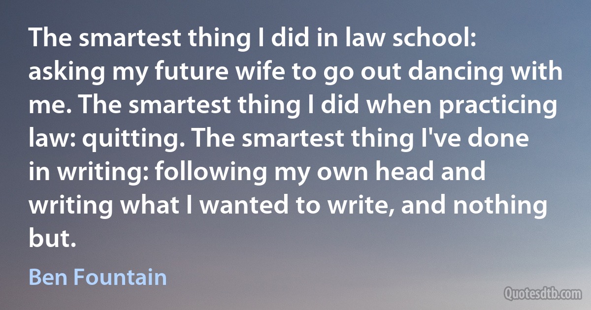 The smartest thing I did in law school: asking my future wife to go out dancing with me. The smartest thing I did when practicing law: quitting. The smartest thing I've done in writing: following my own head and writing what I wanted to write, and nothing but. (Ben Fountain)