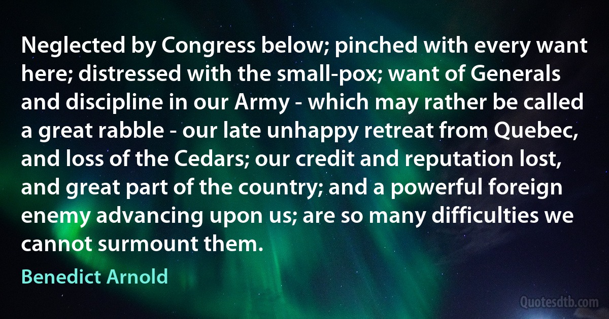 Neglected by Congress below; pinched with every want here; distressed with the small-pox; want of Generals and discipline in our Army - which may rather be called a great rabble - our late unhappy retreat from Quebec, and loss of the Cedars; our credit and reputation lost, and great part of the country; and a powerful foreign enemy advancing upon us; are so many difficulties we cannot surmount them. (Benedict Arnold)