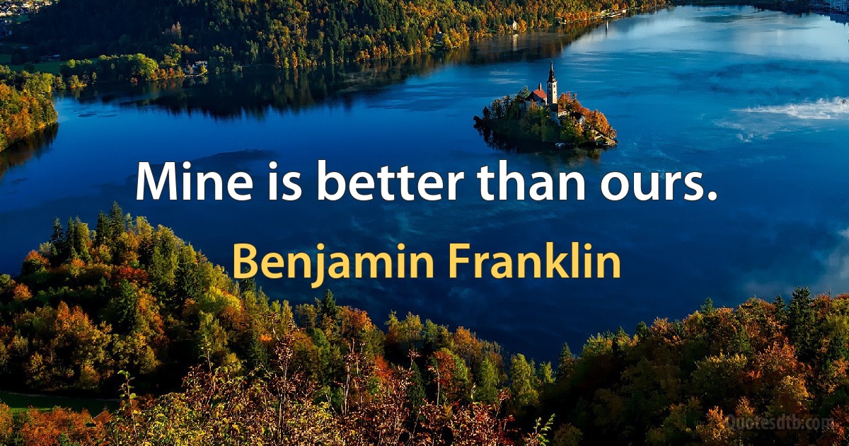 Mine is better than ours. (Benjamin Franklin)