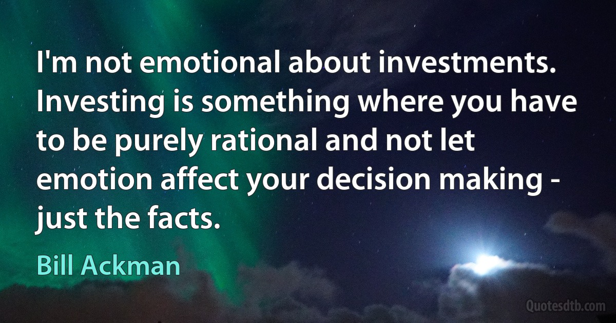 I'm not emotional about investments. Investing is something where you have to be purely rational and not let emotion affect your decision making - just the facts. (Bill Ackman)