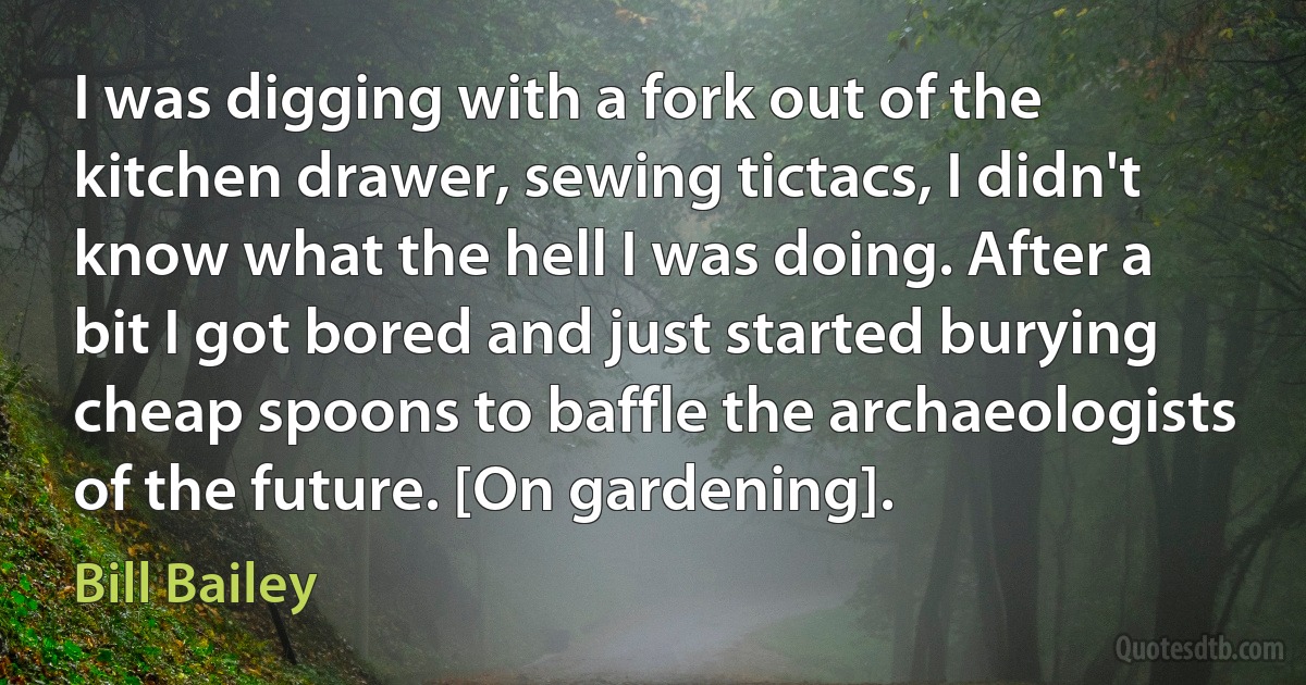 I was digging with a fork out of the kitchen drawer, sewing tictacs, I didn't know what the hell I was doing. After a bit I got bored and just started burying cheap spoons to baffle the archaeologists of the future. [On gardening]. (Bill Bailey)