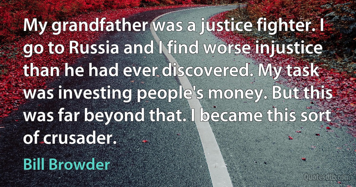 My grandfather was a justice fighter. I go to Russia and I find worse injustice than he had ever discovered. My task was investing people's money. But this was far beyond that. I became this sort of crusader. (Bill Browder)