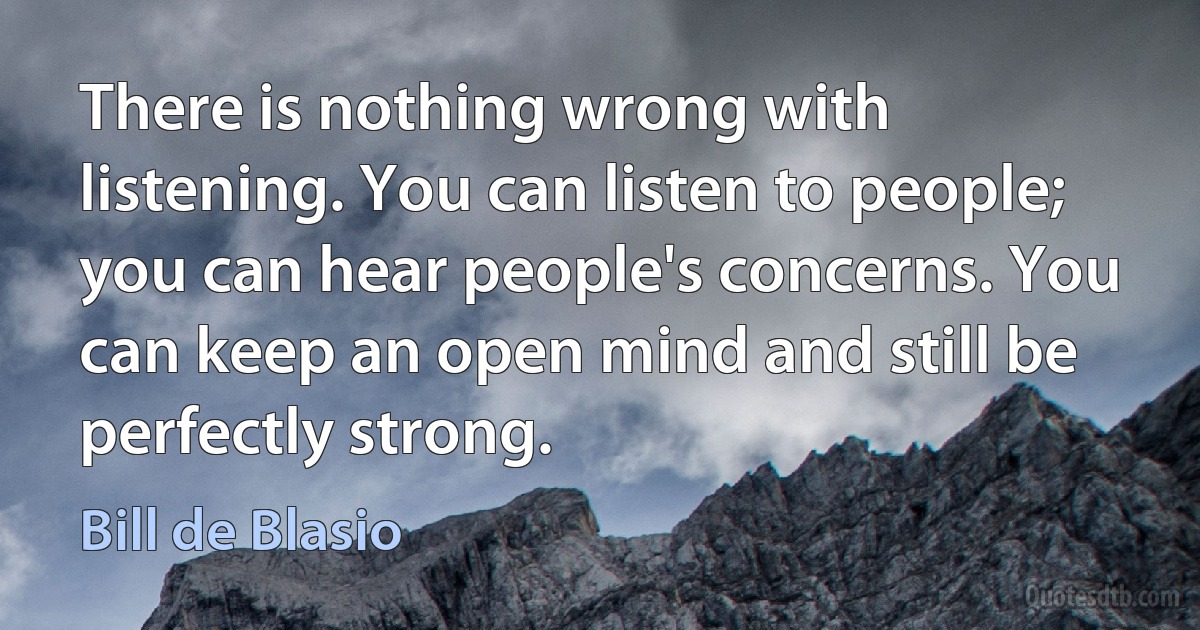 There is nothing wrong with listening. You can listen to people; you can hear people's concerns. You can keep an open mind and still be perfectly strong. (Bill de Blasio)