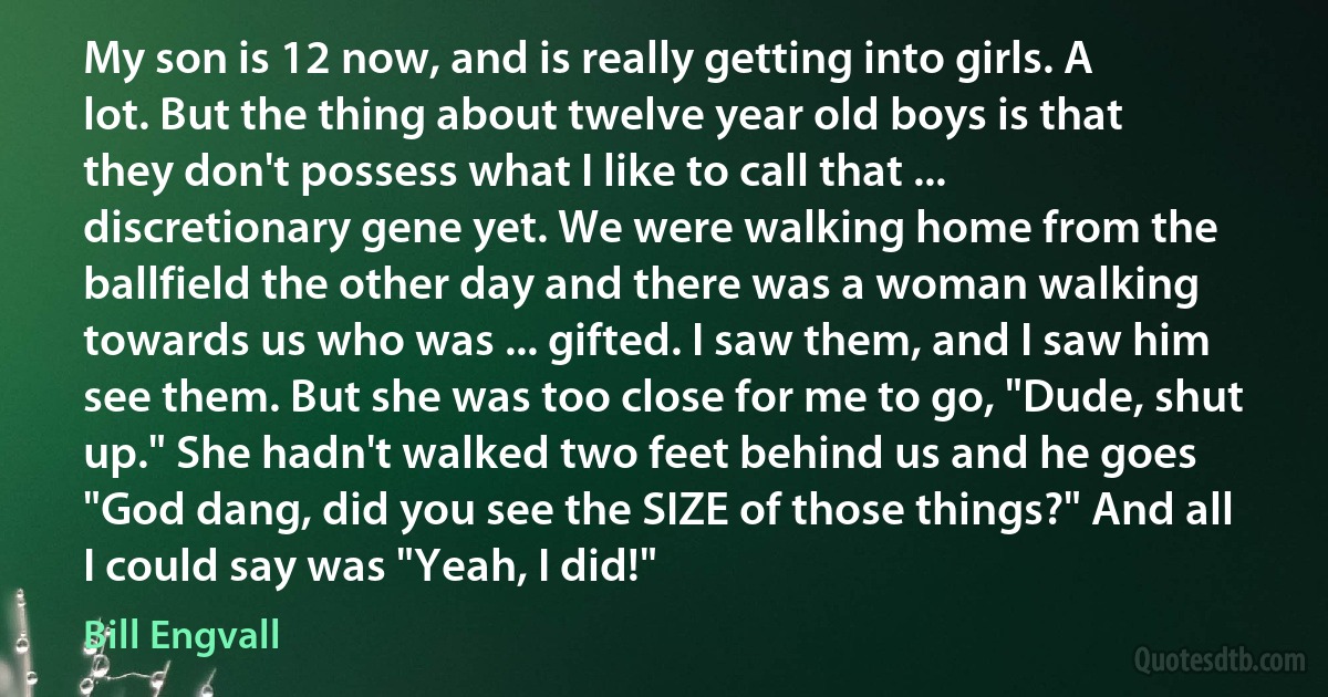 My son is 12 now, and is really getting into girls. A lot. But the thing about twelve year old boys is that they don't possess what I like to call that ... discretionary gene yet. We were walking home from the ballfield the other day and there was a woman walking towards us who was ... gifted. I saw them, and I saw him see them. But she was too close for me to go, "Dude, shut up." She hadn't walked two feet behind us and he goes "God dang, did you see the SIZE of those things?" And all I could say was "Yeah, I did!" (Bill Engvall)