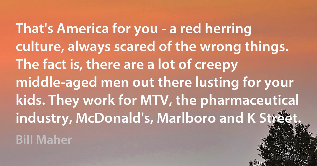 That's America for you - a red herring culture, always scared of the wrong things. The fact is, there are a lot of creepy middle-aged men out there lusting for your kids. They work for MTV, the pharmaceutical industry, McDonald's, Marlboro and K Street. (Bill Maher)