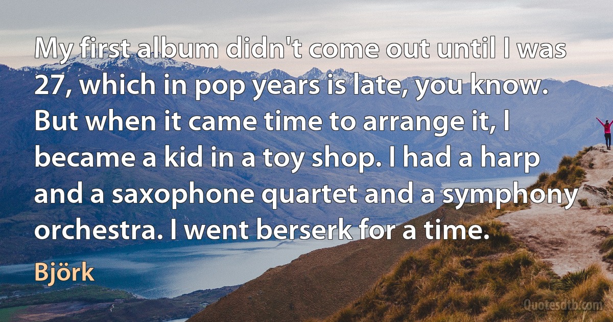 My first album didn't come out until I was 27, which in pop years is late, you know. But when it came time to arrange it, I became a kid in a toy shop. I had a harp and a saxophone quartet and a symphony orchestra. I went berserk for a time. (Björk)