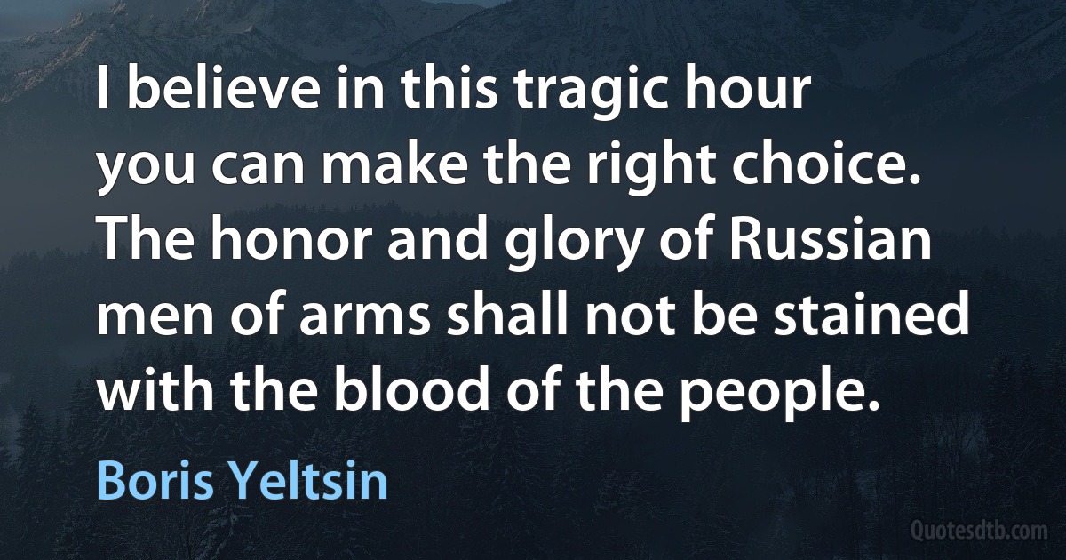 I believe in this tragic hour you can make the right choice. The honor and glory of Russian men of arms shall not be stained with the blood of the people. (Boris Yeltsin)