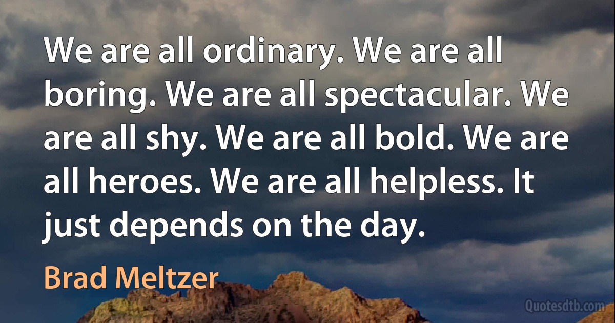 We are all ordinary. We are all boring. We are all spectacular. We are all shy. We are all bold. We are all heroes. We are all helpless. It just depends on the day. (Brad Meltzer)