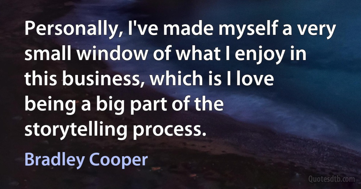 Personally, I've made myself a very small window of what I enjoy in this business, which is I love being a big part of the storytelling process. (Bradley Cooper)