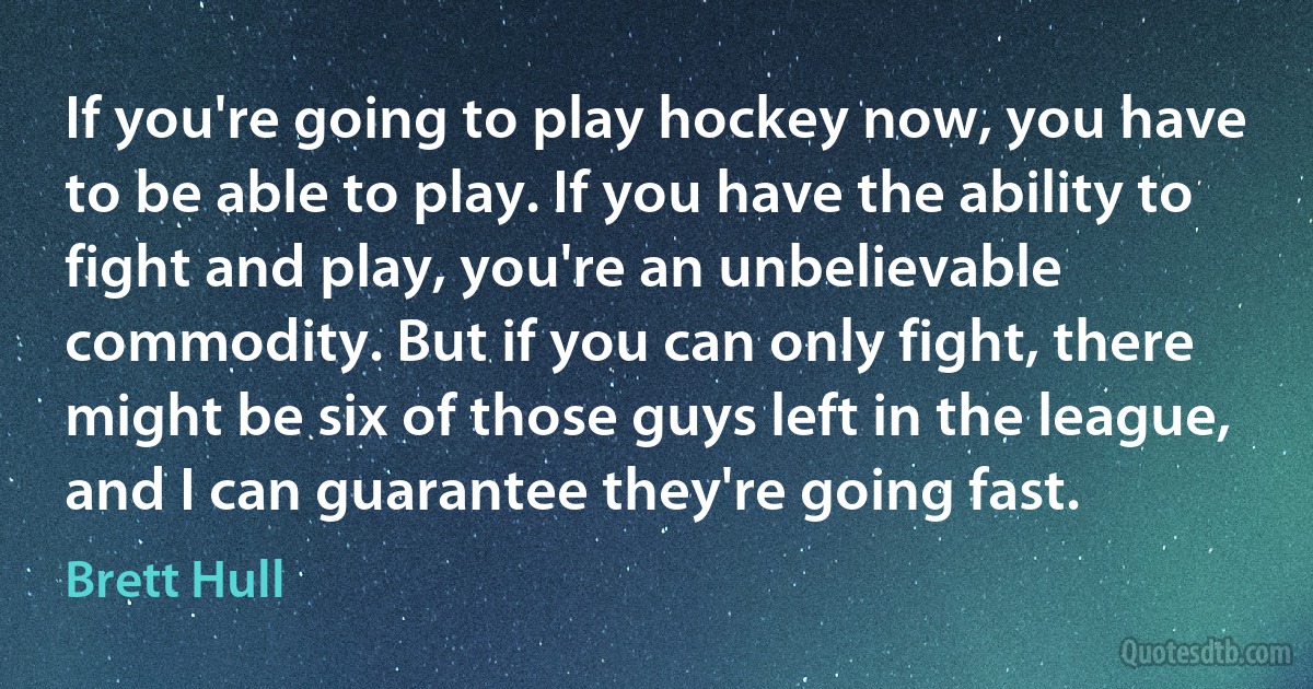 If you're going to play hockey now, you have to be able to play. If you have the ability to fight and play, you're an unbelievable commodity. But if you can only fight, there might be six of those guys left in the league, and I can guarantee they're going fast. (Brett Hull)