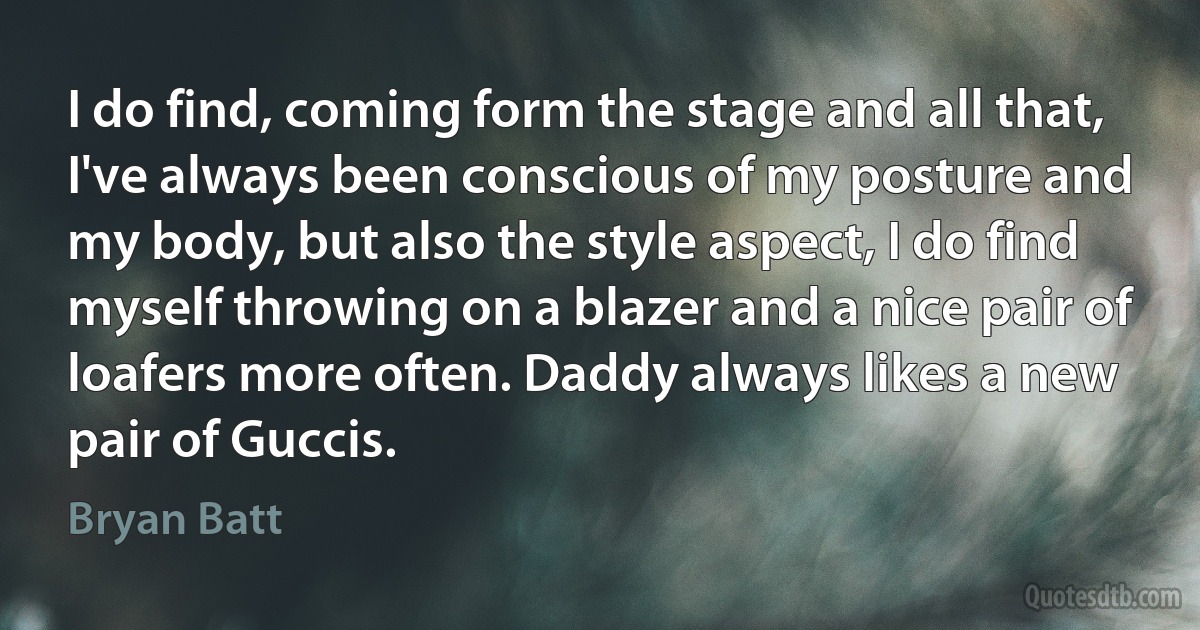 I do find, coming form the stage and all that, I've always been conscious of my posture and my body, but also the style aspect, I do find myself throwing on a blazer and a nice pair of loafers more often. Daddy always likes a new pair of Guccis. (Bryan Batt)