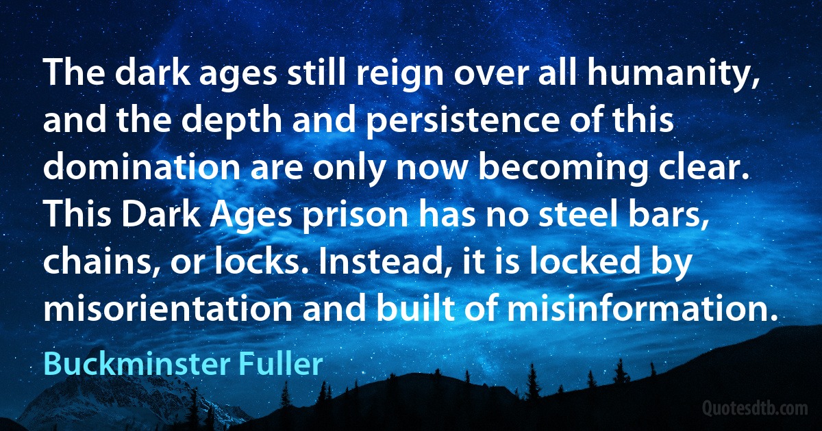 The dark ages still reign over all humanity, and the depth and persistence of this domination are only now becoming clear.
This Dark Ages prison has no steel bars, chains, or locks. Instead, it is locked by misorientation and built of misinformation. (Buckminster Fuller)