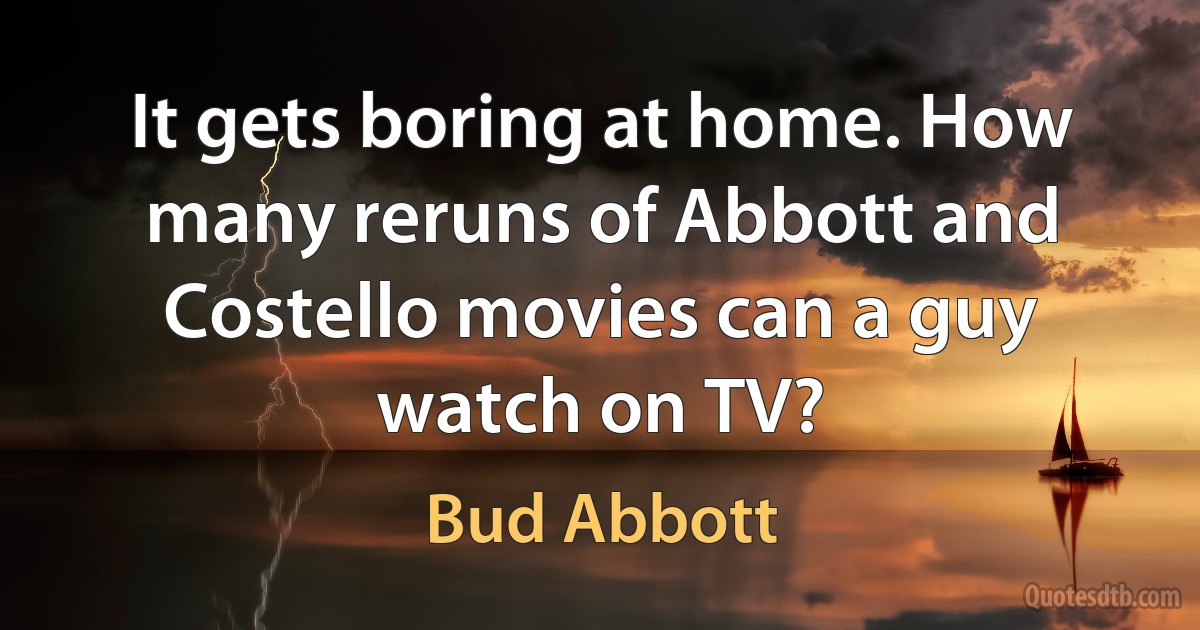 It gets boring at home. How many reruns of Abbott and Costello movies can a guy watch on TV? (Bud Abbott)