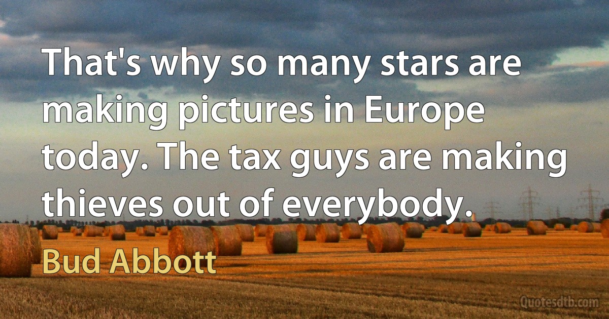 That's why so many stars are making pictures in Europe today. The tax guys are making thieves out of everybody. (Bud Abbott)