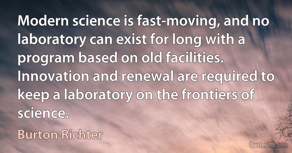 Modern science is fast-moving, and no laboratory can exist for long with a program based on old facilities. Innovation and renewal are required to keep a laboratory on the frontiers of science. (Burton Richter)