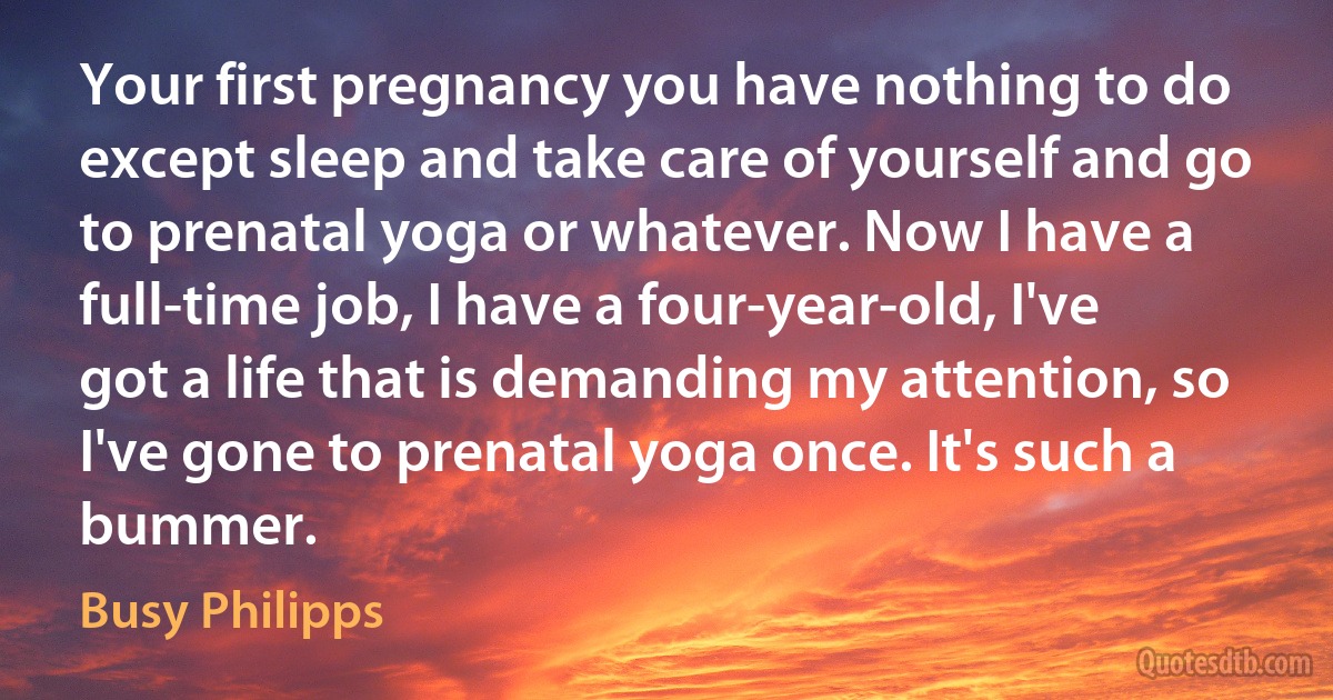 Your first pregnancy you have nothing to do except sleep and take care of yourself and go to prenatal yoga or whatever. Now I have a full-time job, I have a four-year-old, I've got a life that is demanding my attention, so I've gone to prenatal yoga once. It's such a bummer. (Busy Philipps)