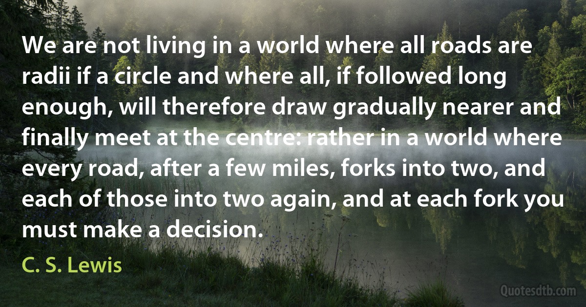 We are not living in a world where all roads are radii if a circle and where all, if followed long enough, will therefore draw gradually nearer and finally meet at the centre: rather in a world where every road, after a few miles, forks into two, and each of those into two again, and at each fork you must make a decision. (C. S. Lewis)