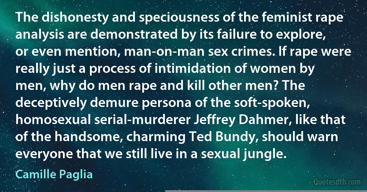 The dishonesty and speciousness of the feminist rape analysis are demonstrated by its failure to explore, or even mention, man-on-man sex crimes. If rape were really just a process of intimidation of women by men, why do men rape and kill other men? The deceptively demure persona of the soft-spoken, homosexual serial-murderer Jeffrey Dahmer, like that of the handsome, charming Ted Bundy, should warn everyone that we still live in a sexual jungle. (Camille Paglia)