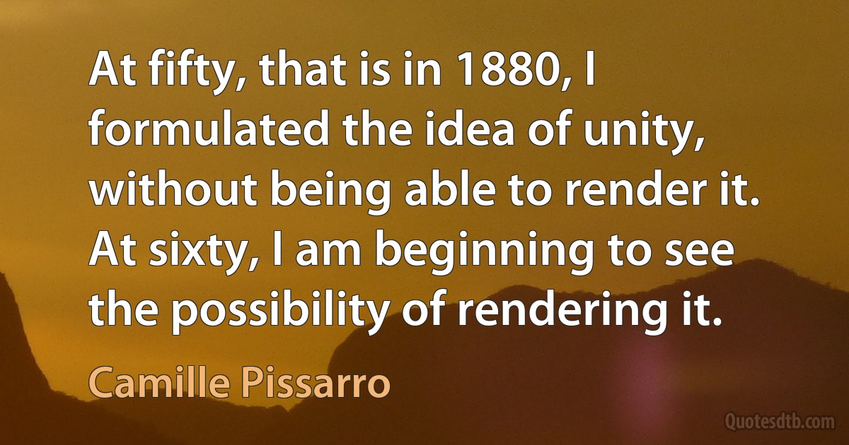 At fifty, that is in 1880, I formulated the idea of unity, without being able to render it. At sixty, I am beginning to see the possibility of rendering it. (Camille Pissarro)