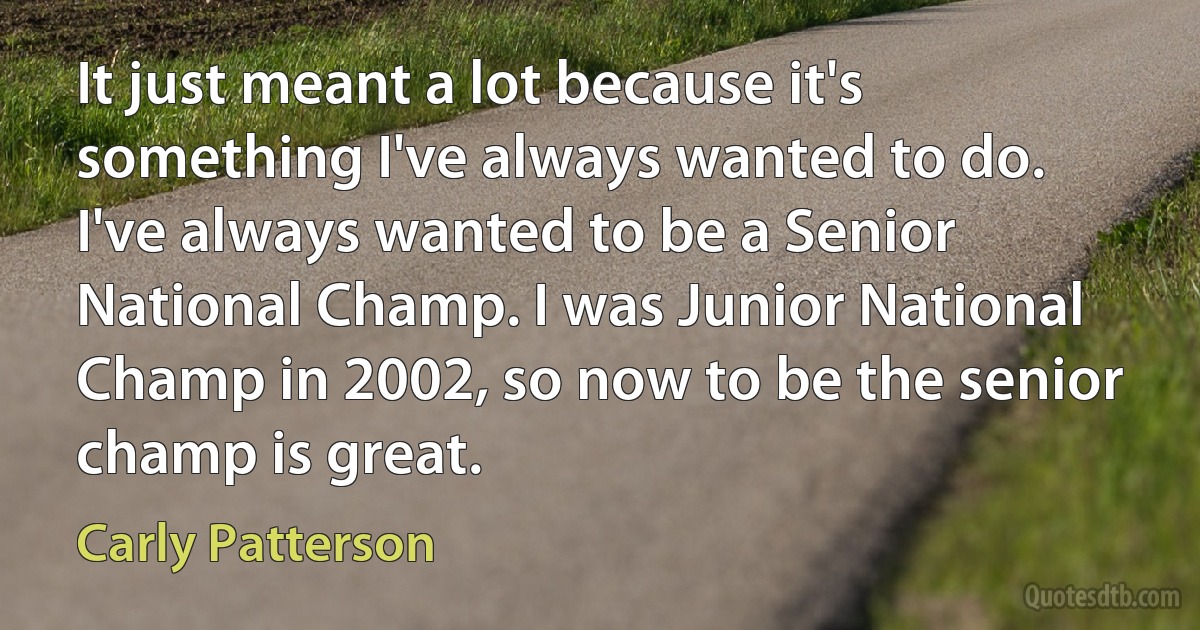 It just meant a lot because it's something I've always wanted to do. I've always wanted to be a Senior National Champ. I was Junior National Champ in 2002, so now to be the senior champ is great. (Carly Patterson)