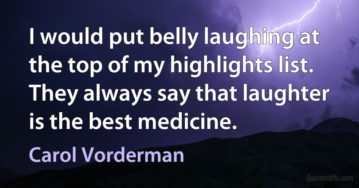 I would put belly laughing at the top of my highlights list. They always say that laughter is the best medicine. (Carol Vorderman)