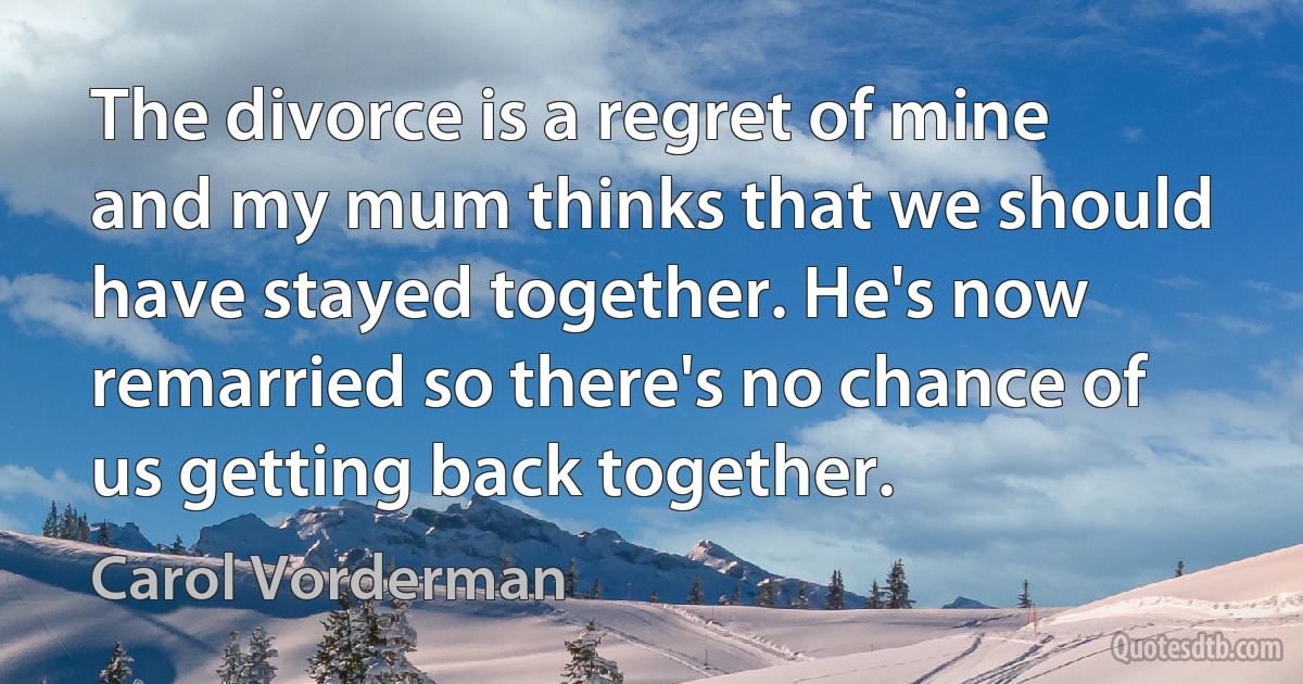 The divorce is a regret of mine and my mum thinks that we should have stayed together. He's now remarried so there's no chance of us getting back together. (Carol Vorderman)