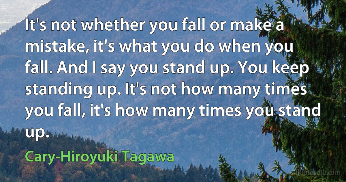 It's not whether you fall or make a mistake, it's what you do when you fall. And I say you stand up. You keep standing up. It's not how many times you fall, it's how many times you stand up. (Cary-Hiroyuki Tagawa)