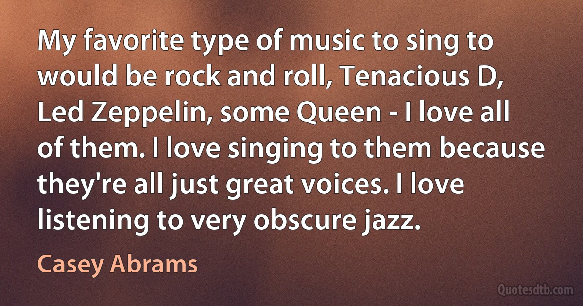 My favorite type of music to sing to would be rock and roll, Tenacious D, Led Zeppelin, some Queen - I love all of them. I love singing to them because they're all just great voices. I love listening to very obscure jazz. (Casey Abrams)