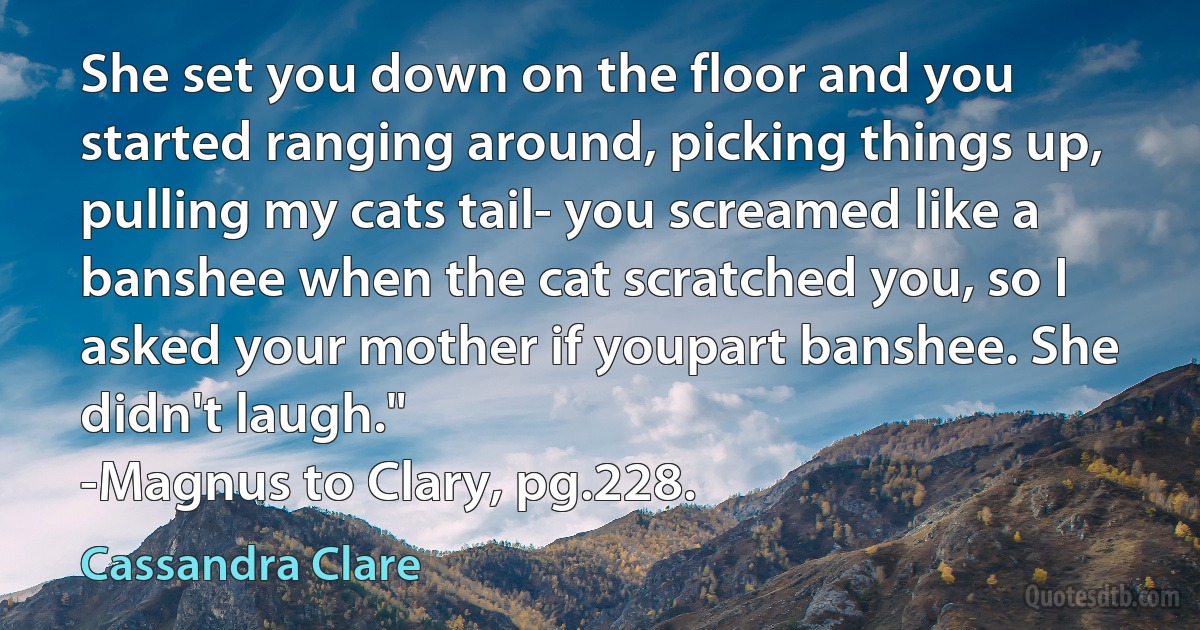 She set you down on the floor and you started ranging around, picking things up, pulling my cats tail- you screamed like a banshee when the cat scratched you, so I asked your mother if youpart banshee. She didn't laugh."
-Magnus to Clary, pg.228. (Cassandra Clare)