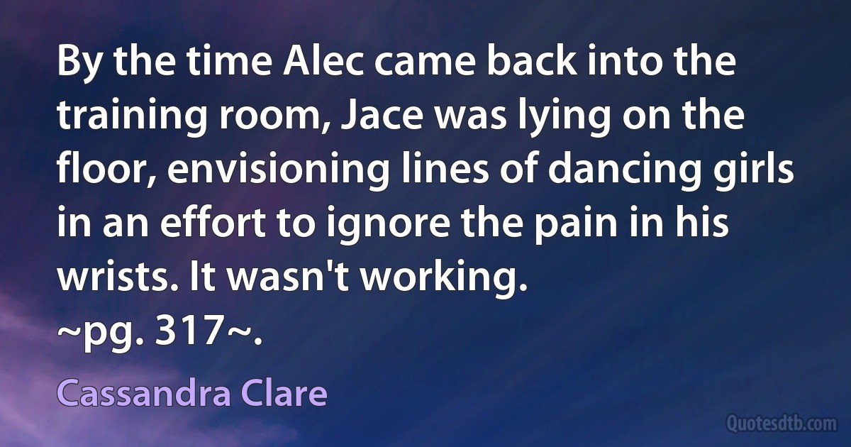 By the time Alec came back into the training room, Jace was lying on the floor, envisioning lines of dancing girls in an effort to ignore the pain in his wrists. It wasn't working.
~pg. 317~. (Cassandra Clare)