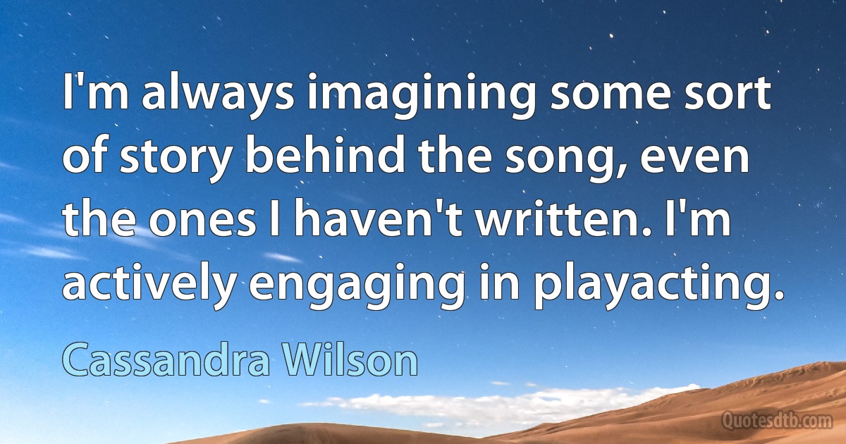 I'm always imagining some sort of story behind the song, even the ones I haven't written. I'm actively engaging in playacting. (Cassandra Wilson)