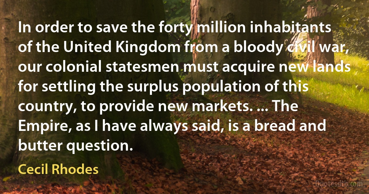 In order to save the forty million inhabitants of the United Kingdom from a bloody civil war, our colonial statesmen must acquire new lands for settling the surplus population of this country, to provide new markets. ... The Empire, as I have always said, is a bread and butter question. (Cecil Rhodes)