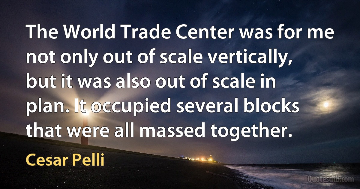 The World Trade Center was for me not only out of scale vertically, but it was also out of scale in plan. It occupied several blocks that were all massed together. (Cesar Pelli)