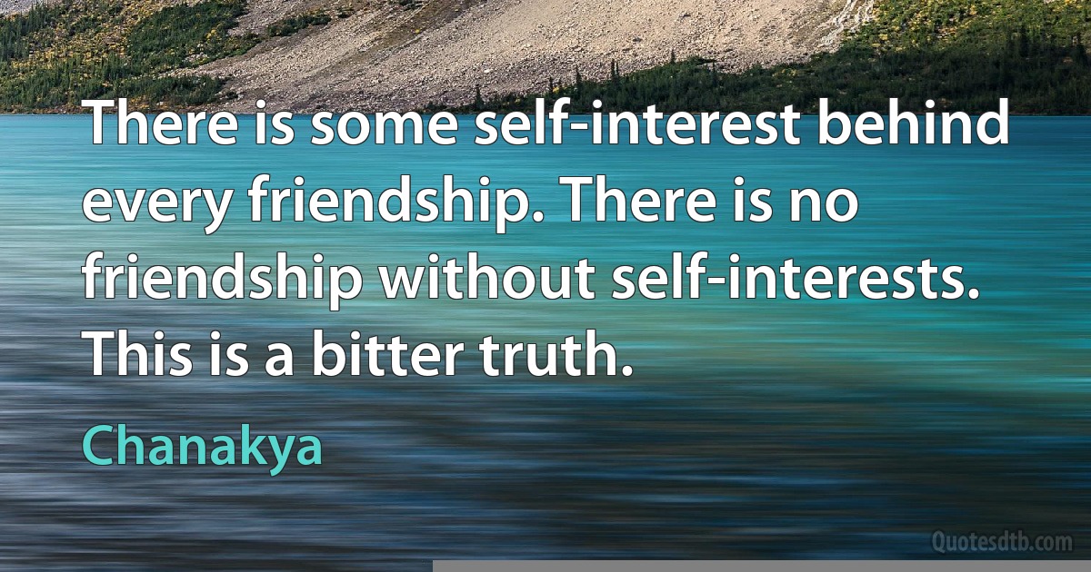 There is some self-interest behind every friendship. There is no friendship without self-interests. This is a bitter truth. (Chanakya)