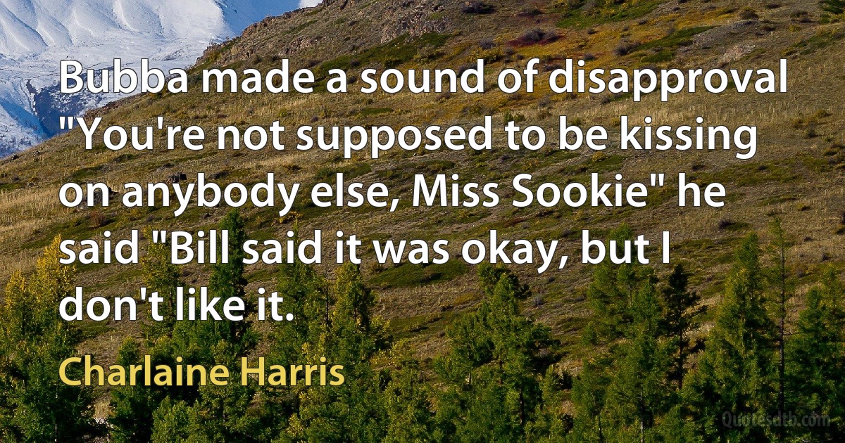 Bubba made a sound of disapproval "You're not supposed to be kissing on anybody else, Miss Sookie" he said "Bill said it was okay, but I don't like it. (Charlaine Harris)