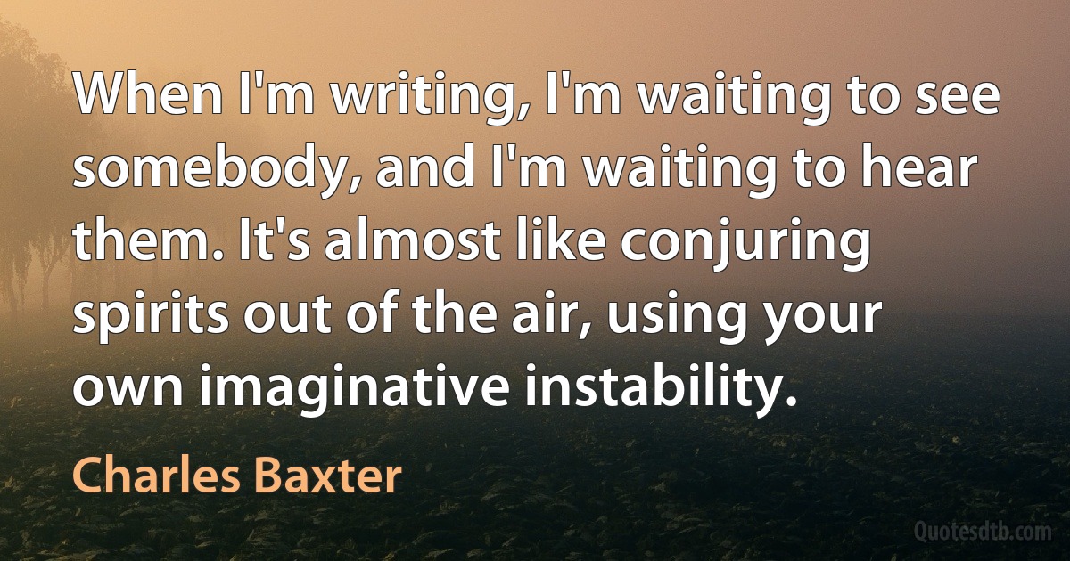 When I'm writing, I'm waiting to see somebody, and I'm waiting to hear them. It's almost like conjuring spirits out of the air, using your own imaginative instability. (Charles Baxter)